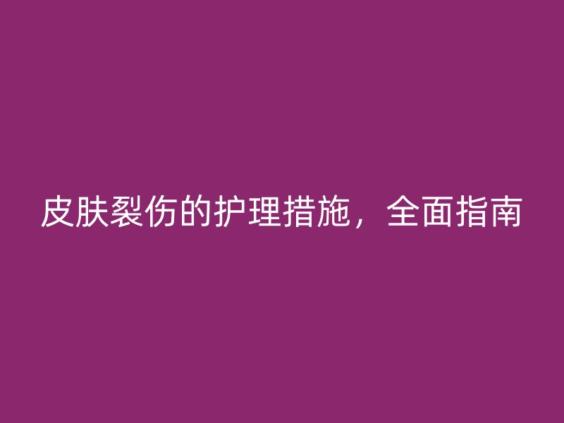 皮肤裂伤的护理措施，全面指南