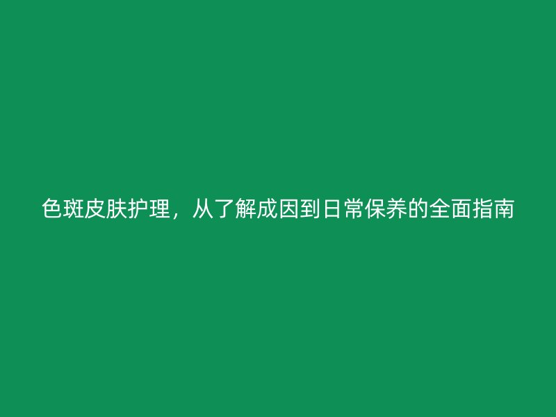 色斑皮肤护理，从了解成因到日常保养的全面指南