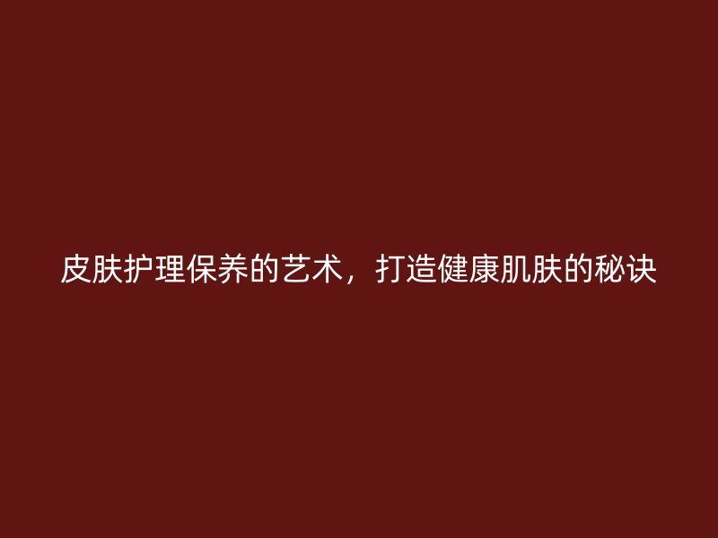 皮肤护理保养的艺术，打造健康肌肤的秘诀