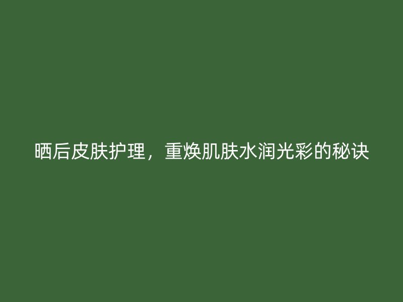 晒后皮肤护理，重焕肌肤水润光彩的秘诀