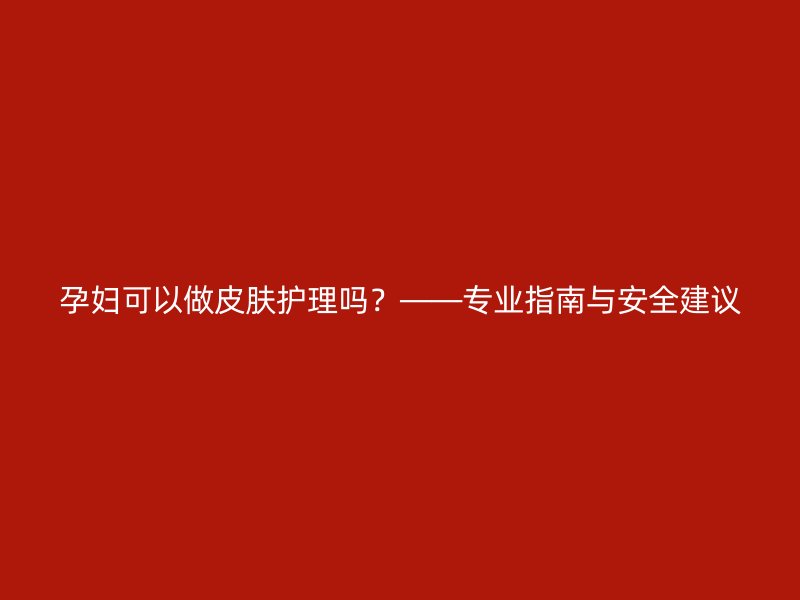 孕妇可以做皮肤护理吗？——专业指南与安全建议