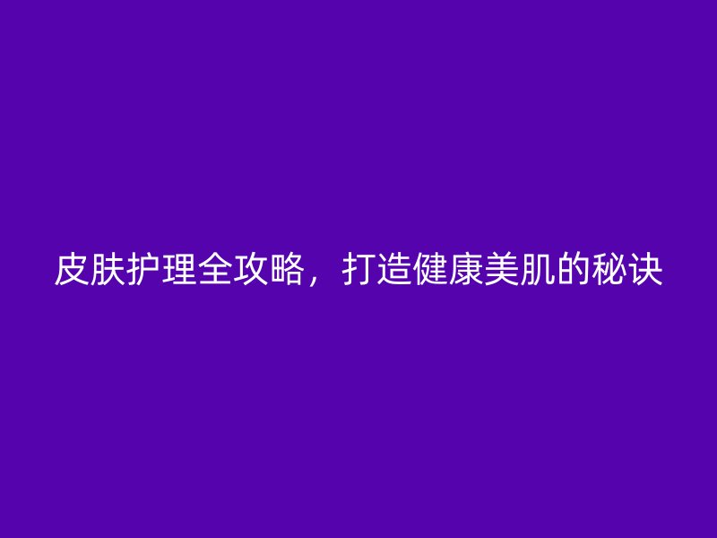 皮肤护理全攻略，打造健康美肌的秘诀