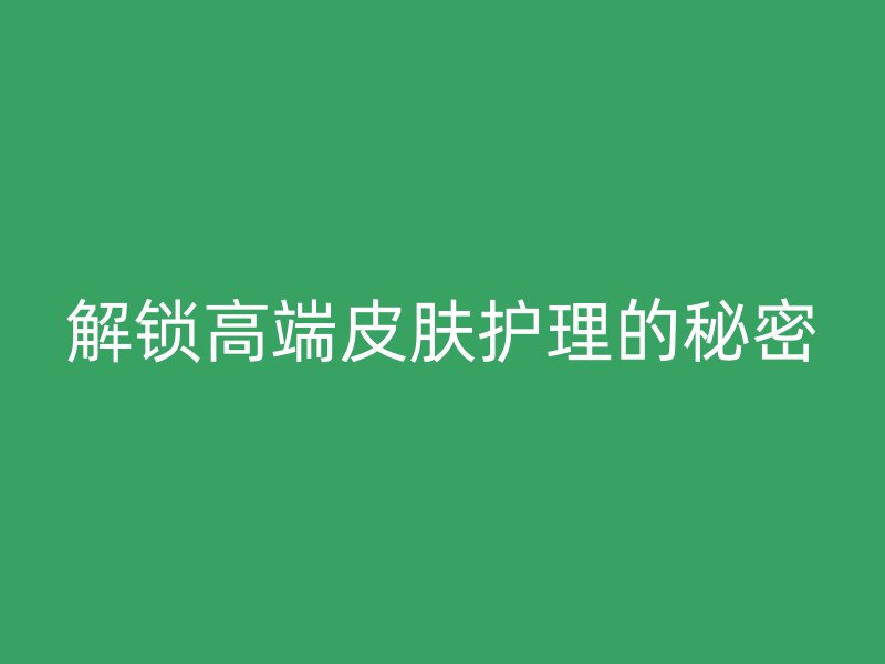 解锁高端皮肤护理的秘密