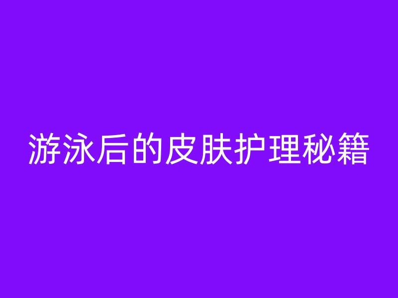 游泳后的皮肤护理秘籍