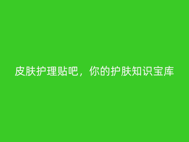 皮肤护理贴吧，你的护肤知识宝库