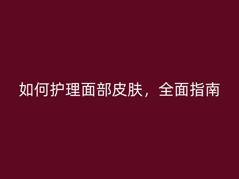 如何护理面部皮肤，全面指南