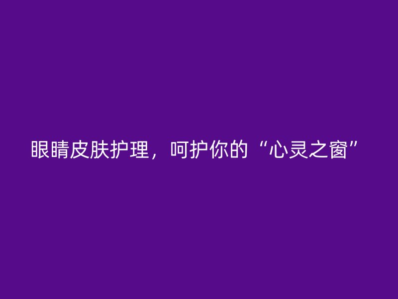 眼睛皮肤护理，呵护你的“心灵之窗”