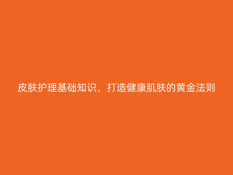 皮肤护理基础知识，打造健康肌肤的黄金法则