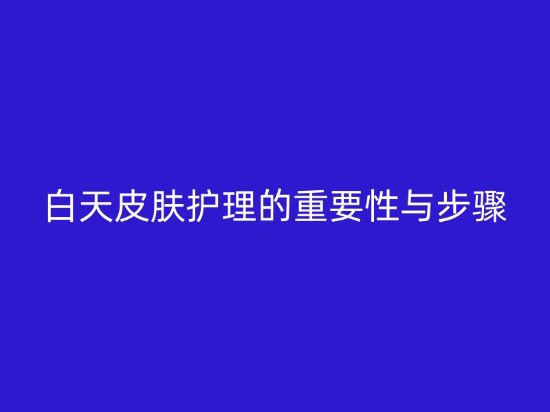 白天皮肤护理的重要性与步骤