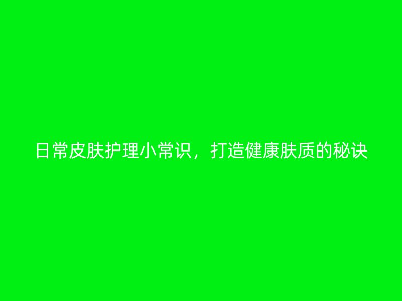 日常皮肤护理小常识，打造健康肤质的秘诀