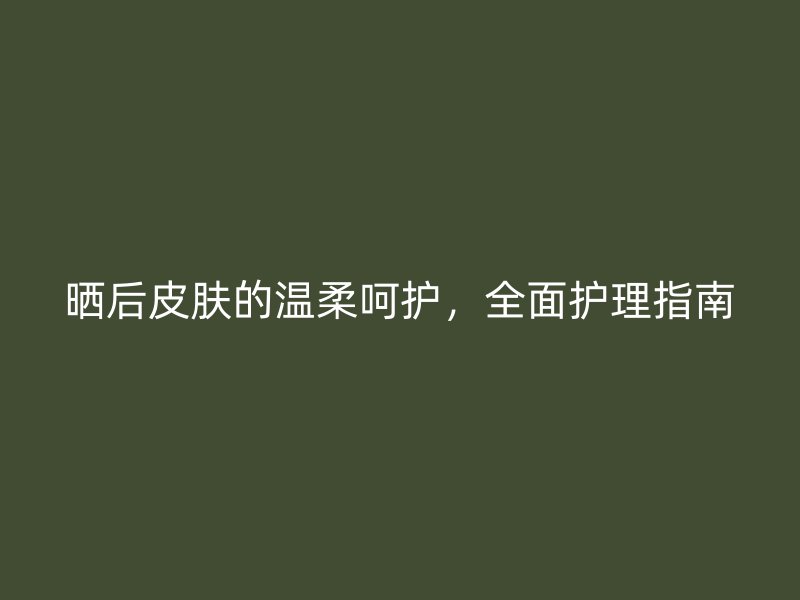 晒后皮肤的温柔呵护，全面护理指南