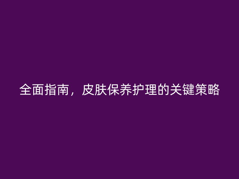 全面指南，皮肤保养护理的关键策略