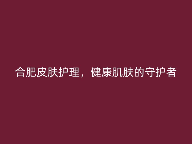 合肥皮肤护理，健康肌肤的守护者