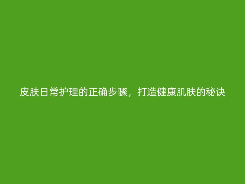 皮肤日常护理的正确步骤，打造健康肌肤的秘诀