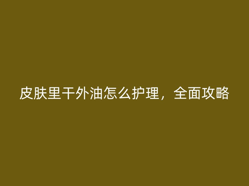 皮肤里干外油怎么护理，全面攻略