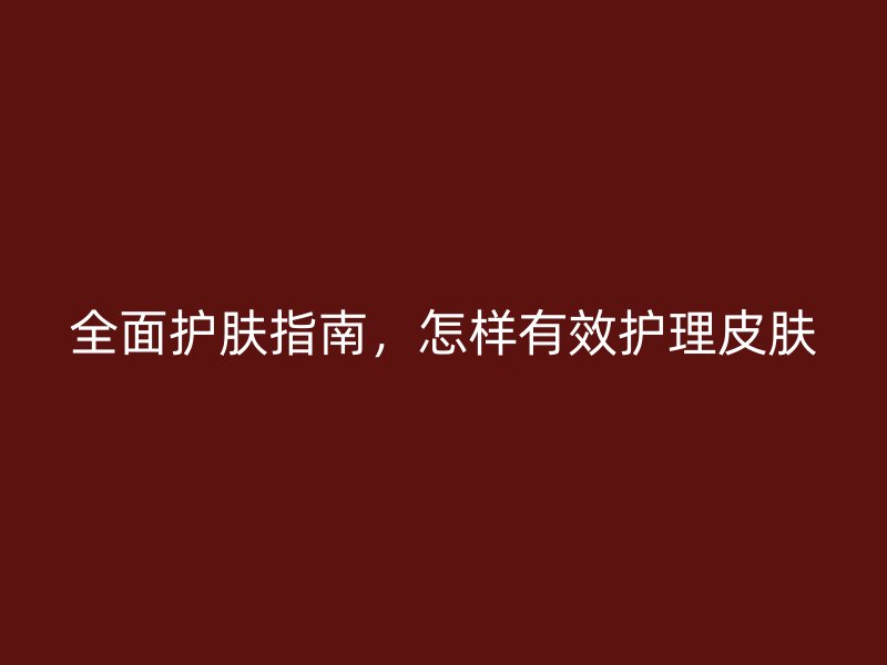 全面护肤指南，怎样有效护理皮肤