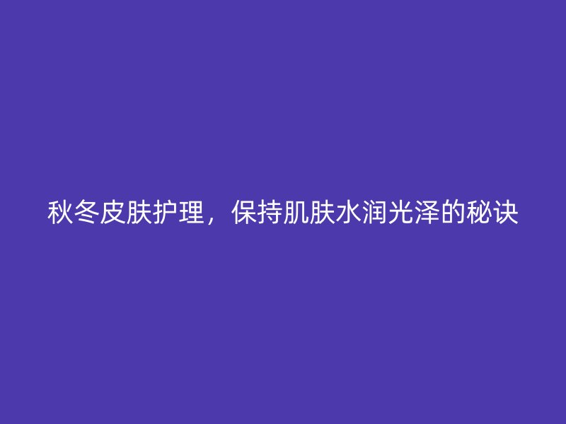 秋冬皮肤护理，保持肌肤水润光泽的秘诀