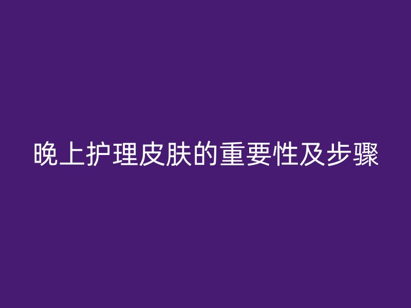 晚上护理皮肤的重要性及步骤