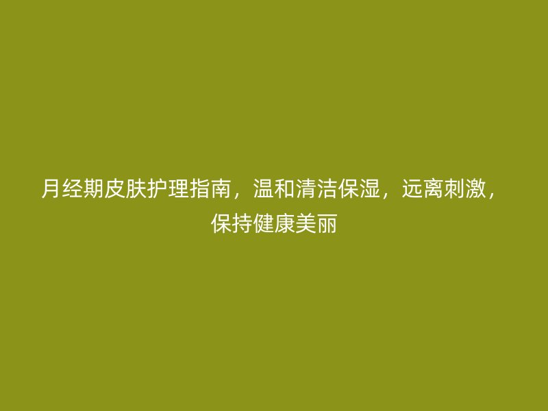 月经期皮肤护理指南，温和清洁保湿，远离刺激，保持健康美丽