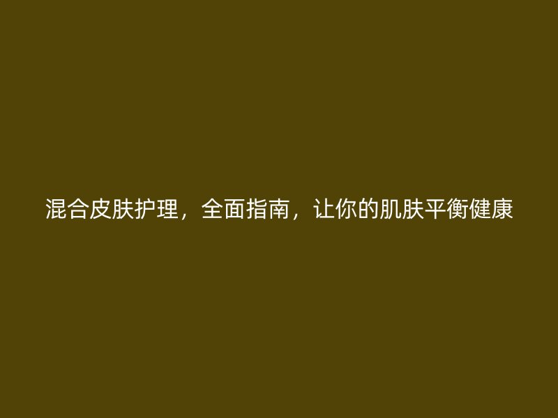 混合皮肤护理，全面指南，让你的肌肤平衡健康