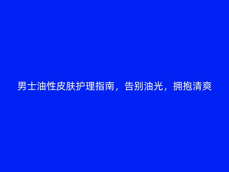 男士油性皮肤护理指南，告别油光，拥抱清爽