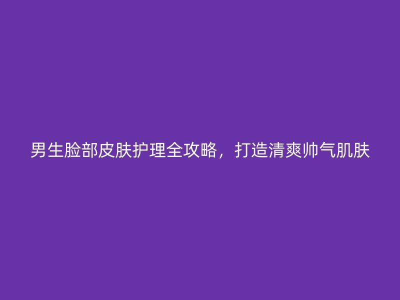 男生脸部皮肤护理全攻略，打造清爽帅气肌肤