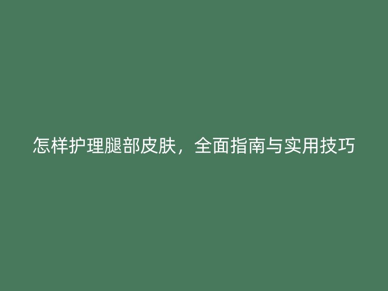 怎样护理腿部皮肤，全面指南与实用技巧