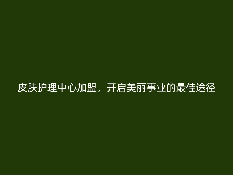 皮肤护理中心加盟，开启美丽事业的最佳途径