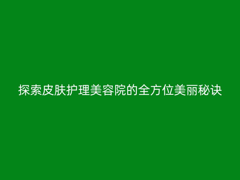 探索皮肤护理美容院的全方位美丽秘诀