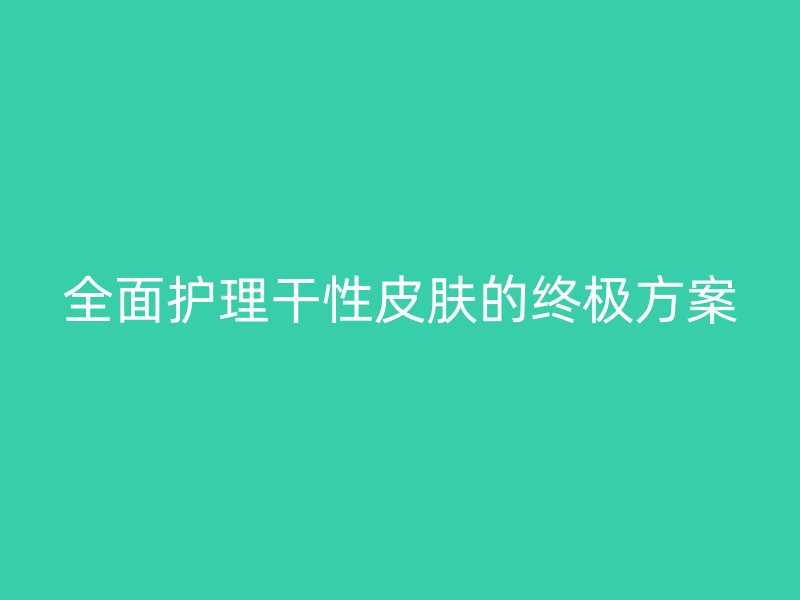 全面护理干性皮肤的终极方案