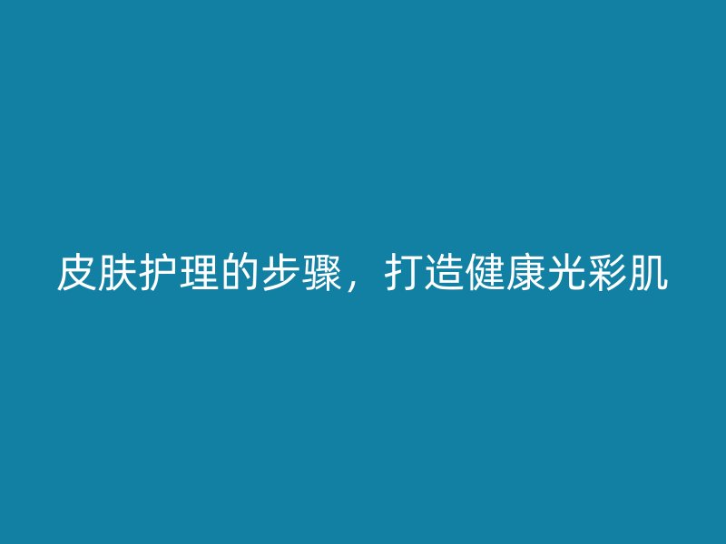 皮肤护理的步骤，打造健康光彩肌