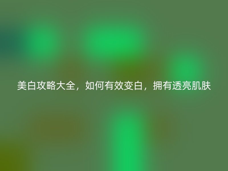 美白攻略大全，如何有效变白，拥有透亮肌肤