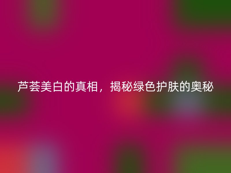 芦荟美白的真相，揭秘绿色护肤的奥秘