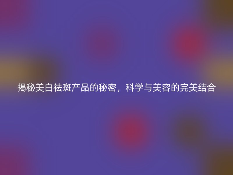 揭秘美白祛斑产品的秘密，科学与美容的完美结合