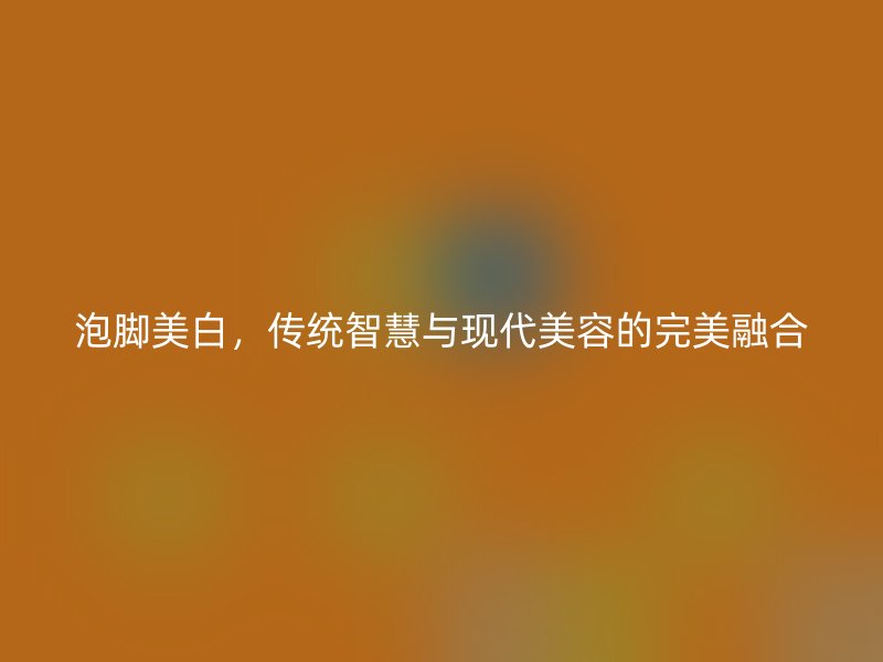 泡脚美白，传统智慧与现代美容的完美融合