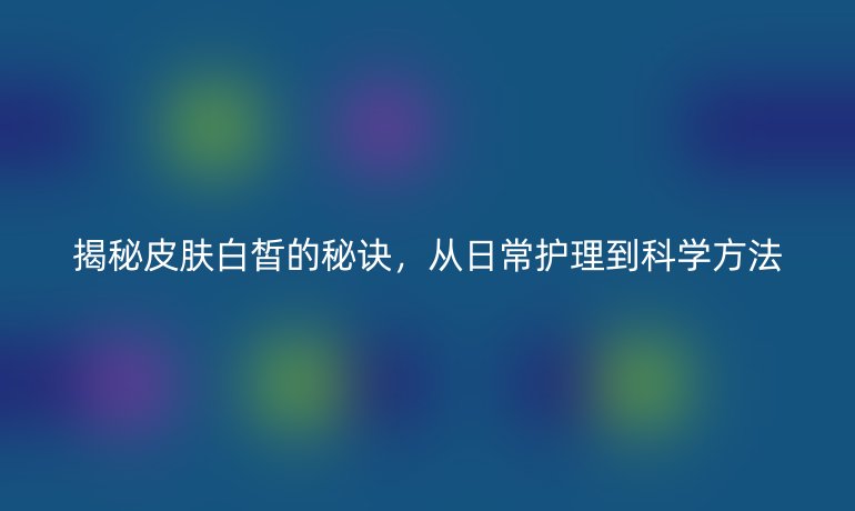 揭秘皮肤白皙的秘诀，从日常护理到科学方法