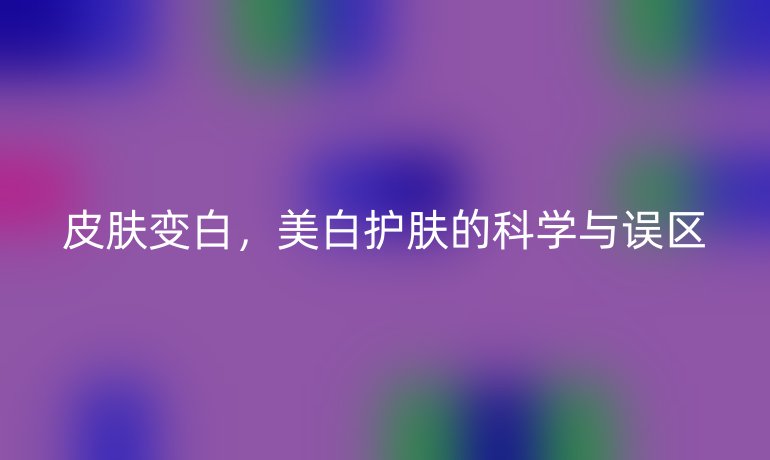 皮肤变白，美白护肤的科学与误区