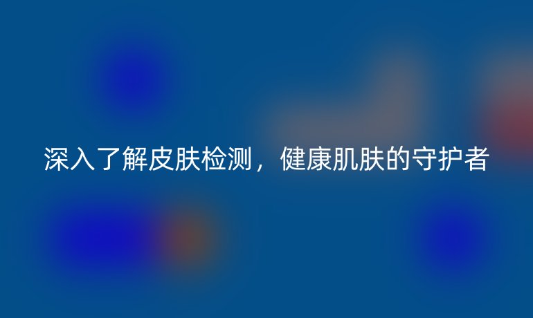 深入了解皮肤检测，健康肌肤的守护者