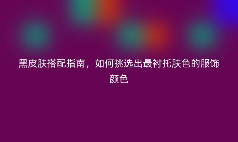 黑皮肤搭配指南，如何挑选出最衬托肤色的服饰颜色