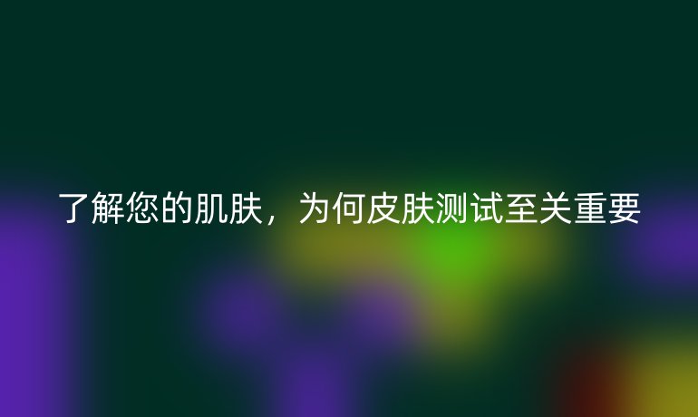 了解您的肌肤，为何皮肤测试至关重要