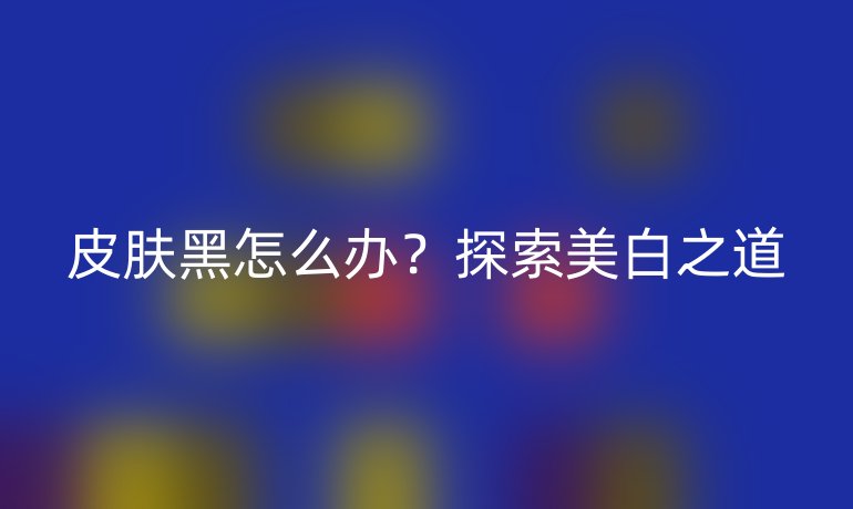 皮肤黑怎么办？探索美白之道