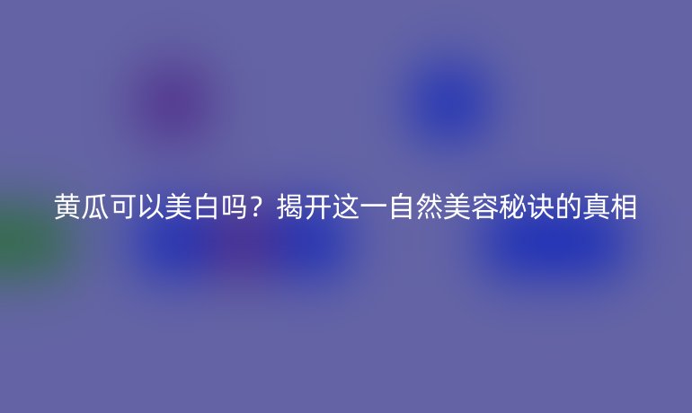 黄瓜可以美白吗？揭开这一自然美容秘诀的真相