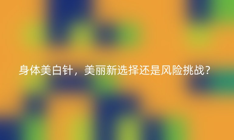 身体美白针，美丽新选择还是风险挑战？