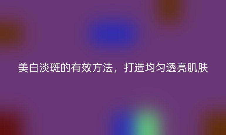 美白淡斑的有效方法，打造均匀透亮肌肤