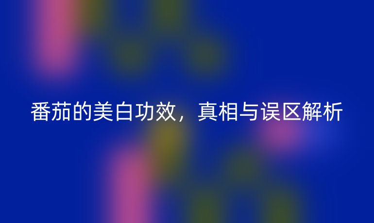 番茄的美白功效，真相与误区解析