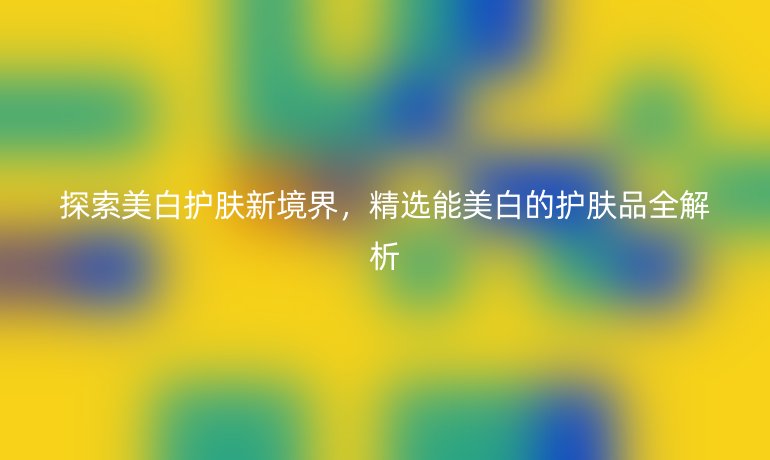 探索美白护肤新境界，精选能美白的护肤品全解析