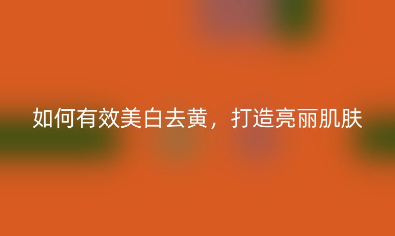 如何有效美白去黄，打造亮丽肌肤