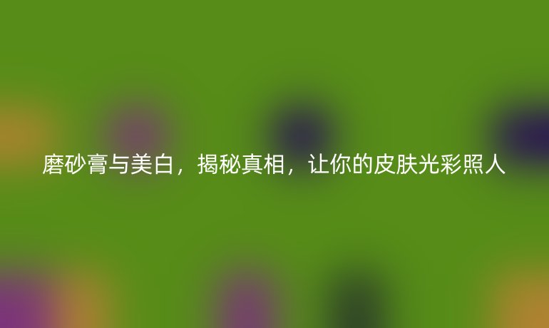 磨砂膏与美白，揭秘真相，让你的皮肤光彩照人