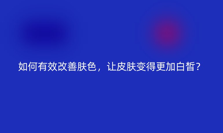 如何有效改善肤色，让皮肤变得更加白皙？