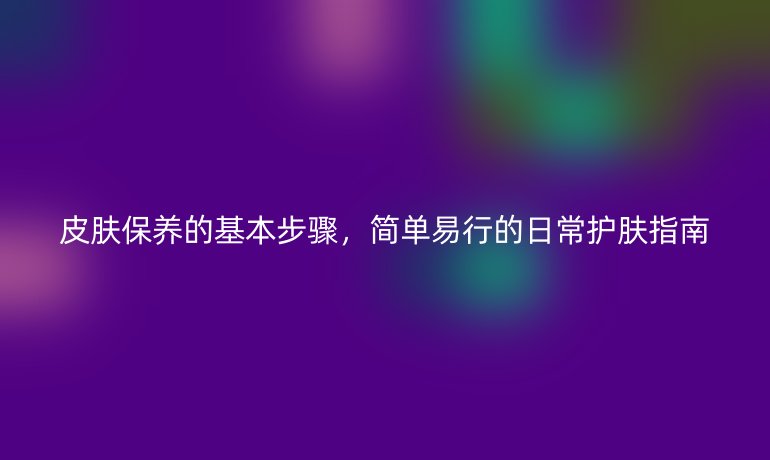 皮肤保养的基本步骤，简单易行的日常护肤指南